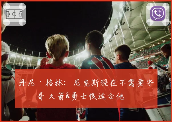 丹尼·格林:尼克斯现在不需要字母哥 火箭&勇士很适合他