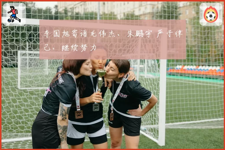 李国旭寄语毛伟杰、朱鹏宇 严于律己,继续努力