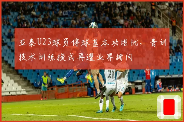 亚泰U23球员停球基本功堪忧,青训技术训练模式再遭业界拷问