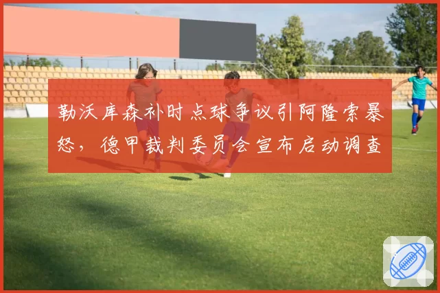勒沃库森补时点球争议引阿隆索暴怒，德甲裁判委员会宣布启动调查