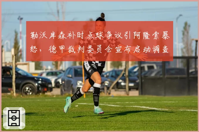 勒沃库森补时点球争议引阿隆索暴怒，德甲裁判委员会宣布启动调查