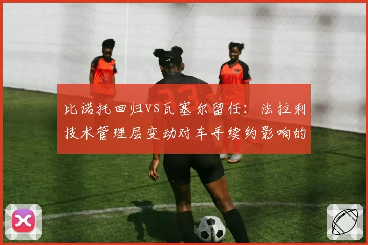 比诺托回归vs瓦塞尔留任:法拉利技术管理层变动对车手续约影响的两种路径