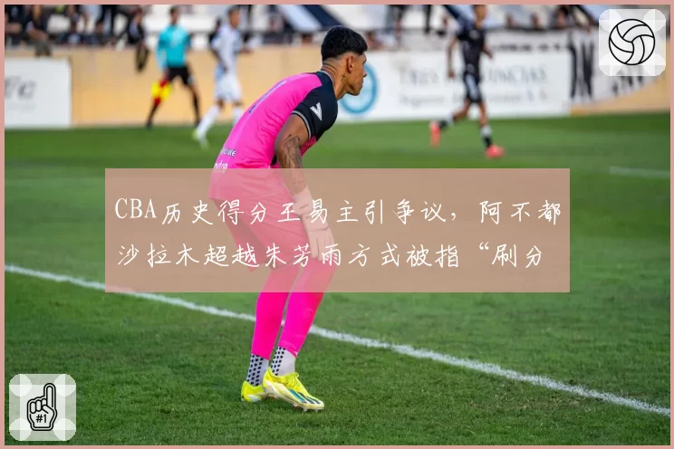 CBA历史得分王易主引争议，阿不都沙拉木超越朱芳雨方式被指“刷分”