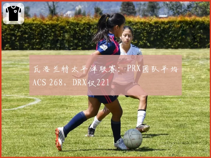 瓦洛兰特太平洋联赛：PRX团队平均ACS 268，DRX仅221