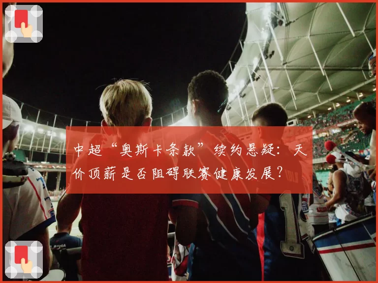 中超“奥斯卡条款”续约悬疑：天价顶薪是否阻碍联赛健康发展？