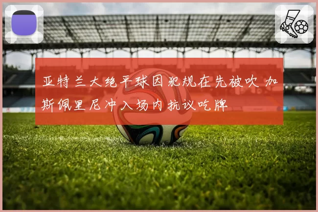 亚特兰大绝平球因犯规在先被吹 加斯佩里尼冲入场内抗议吃牌