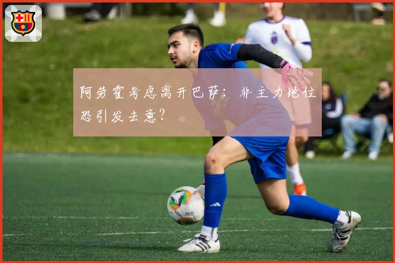 阿劳霍考虑离开巴萨：非主力地位恐引发去意？