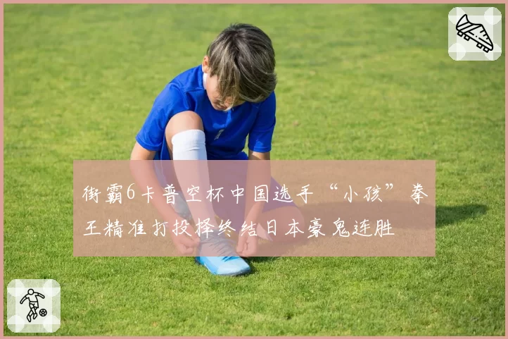 街霸6卡普空杯中国选手“小孩”拳王精准打投择终结日本豪鬼连胜
