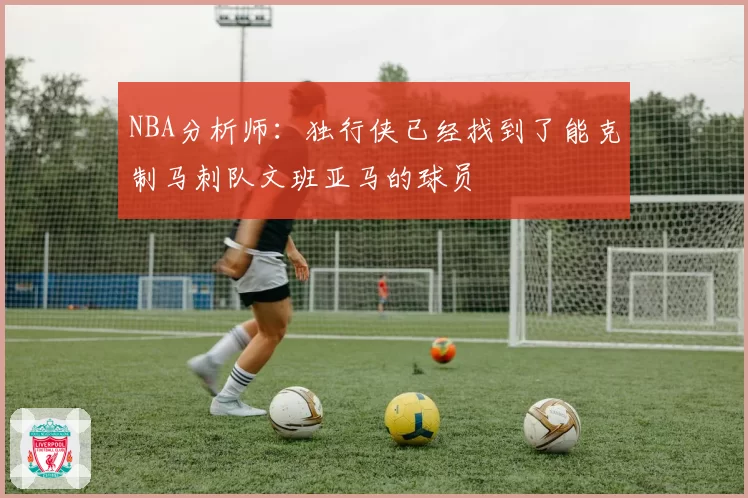 NBA分析师：独行侠已经找到了能克制马刺队文班亚马的球员