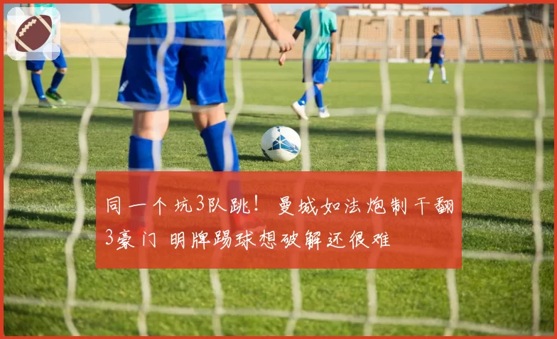 同一个坑3队跳!曼城如法炮制干翻3豪门 明牌踢球想破解还很难