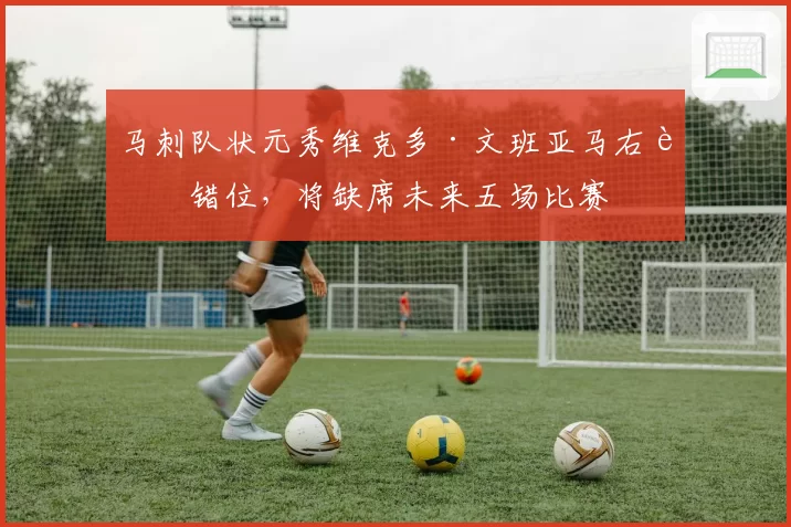 马刺队状元秀维克多·文班亚马右肩错位，将缺席未来五场比赛