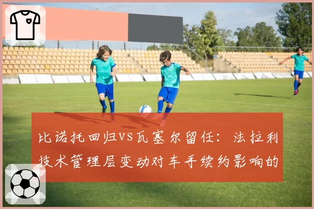 比诺托回归vs瓦塞尔留任:法拉利技术管理层变动对车手续约影响的两种路径