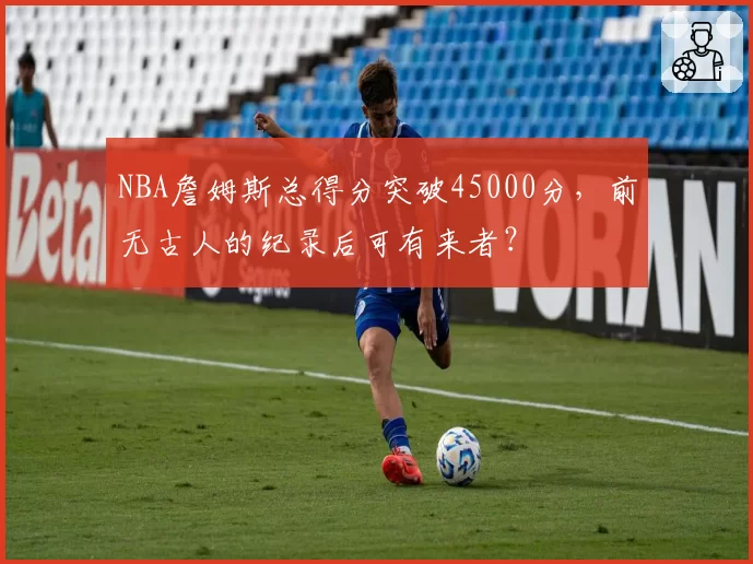 NBA詹姆斯总得分突破45000分，前无古人的纪录后可有来者？