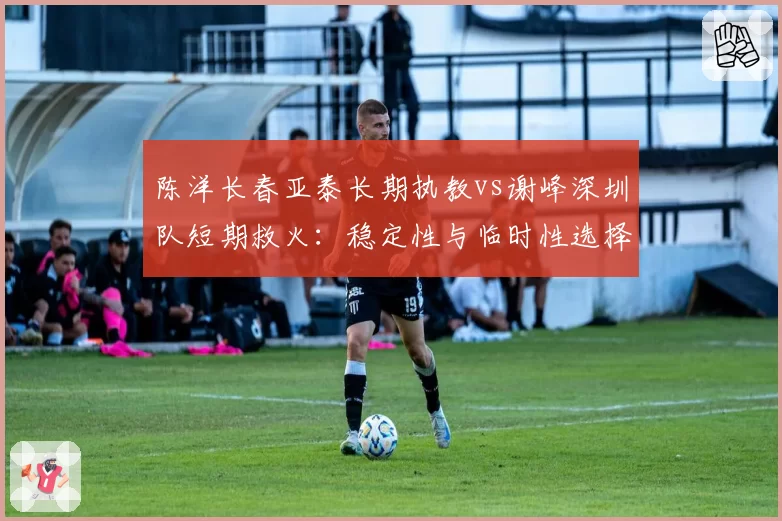 陈洋长春亚泰长期执教vs谢峰深圳队短期救火:稳定性与临时性选择分析