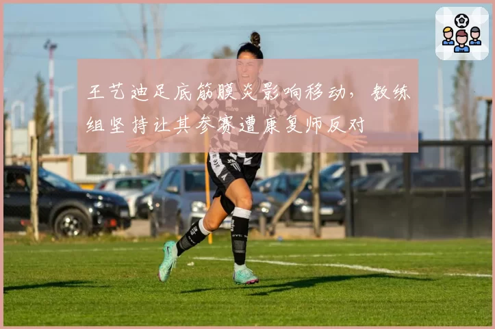 王艺迪足底筋膜炎影响移动,教练组坚持让其参赛遭康复师反对