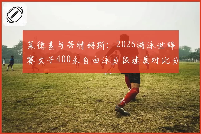 莱德基与蒂特姆斯：2026游泳世锦赛女子400米自由泳分段速度对比分析