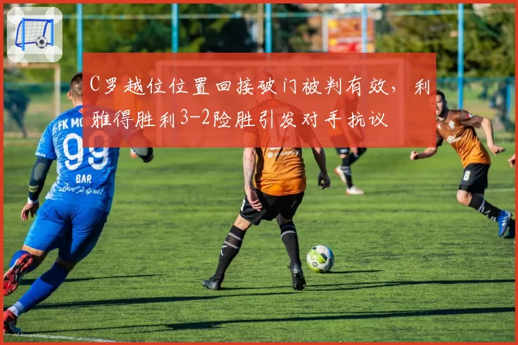 C罗越位位置回接破门被判有效，利雅得胜利3-2险胜引发对手抗议
