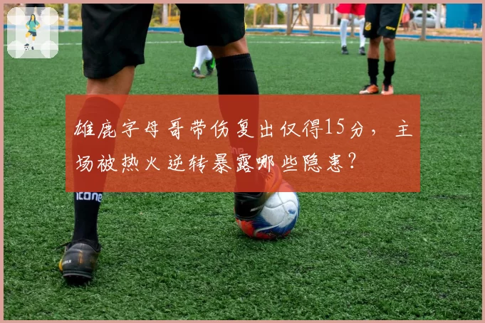 雄鹿字母哥带伤复出仅得15分，主场被热火逆转暴露哪些隐患？