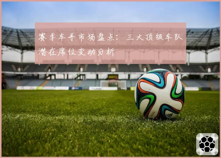 赛季车手市场盘点：三大顶级车队潜在席位变动分析