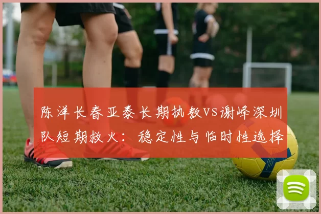 陈洋长春亚泰长期执教vs谢峰深圳队短期救火:稳定性与临时性选择分析