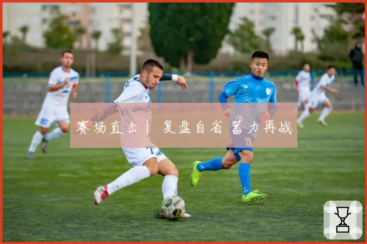 赛场直击丨 复盘自省 蓄力再战