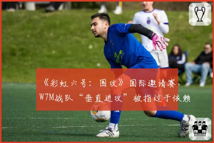 《彩虹六号:围攻》国际邀请赛,W7M战队“垂直进攻”被指过于依赖地图BUG?