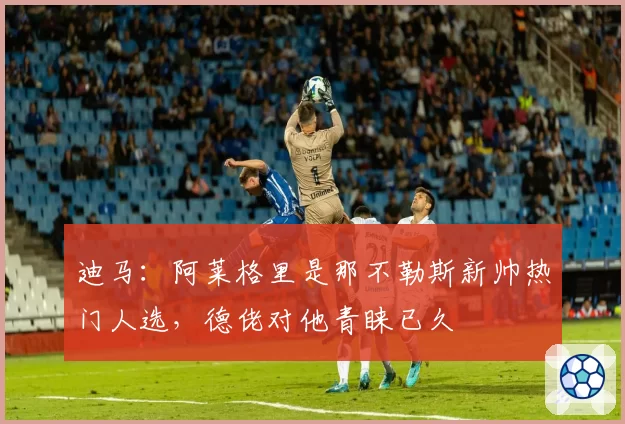 迪马:阿莱格里是那不勒斯新帅热门人选,德佬对他青睐已久