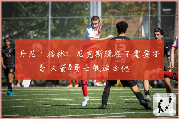 丹尼·格林:尼克斯现在不需要字母哥 火箭&勇士很适合他