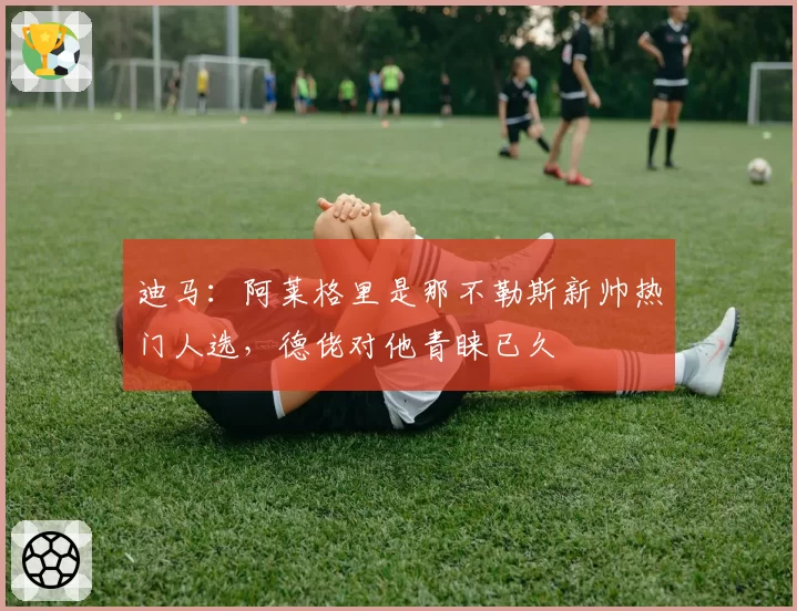 迪马：阿莱格里是那不勒斯新帅热门人选，德佬对他青睐已久