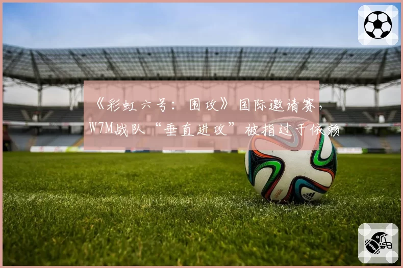 《彩虹六号:围攻》国际邀请赛,W7M战队“垂直进攻”被指过于依赖地图BUG?