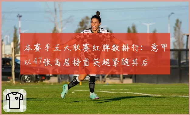 本赛季五大联赛红牌数排行：意甲以47张高居榜首英超紧随其后