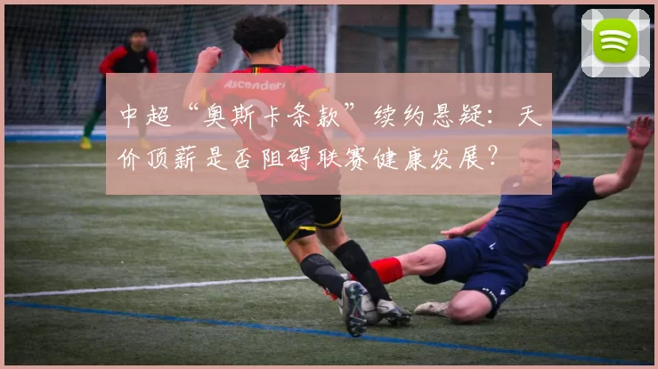 中超“奥斯卡条款”续约悬疑：天价顶薪是否阻碍联赛健康发展？