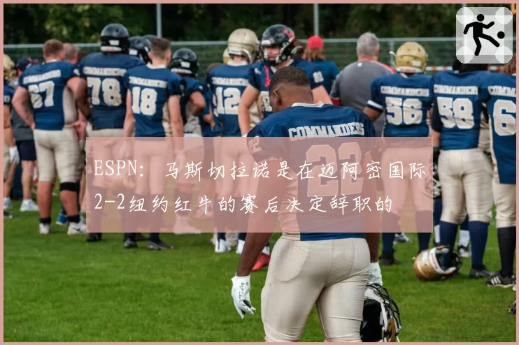 ESPN：马斯切拉诺是在迈阿密国际2-2纽约红牛的赛后决定辞职的