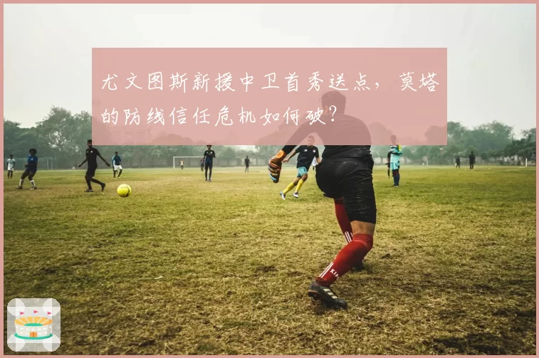 尤文图斯新援中卫首秀送点，莫塔的防线信任危机如何破？