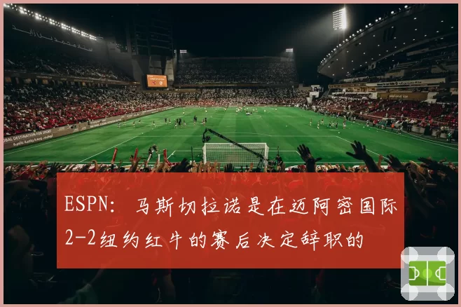ESPN：马斯切拉诺是在迈阿密国际2-2纽约红牛的赛后决定辞职的