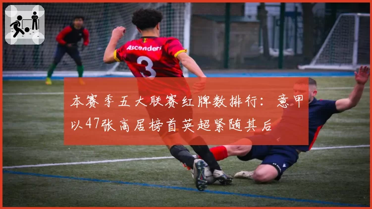 本赛季五大联赛红牌数排行：意甲以47张高居榜首英超紧随其后