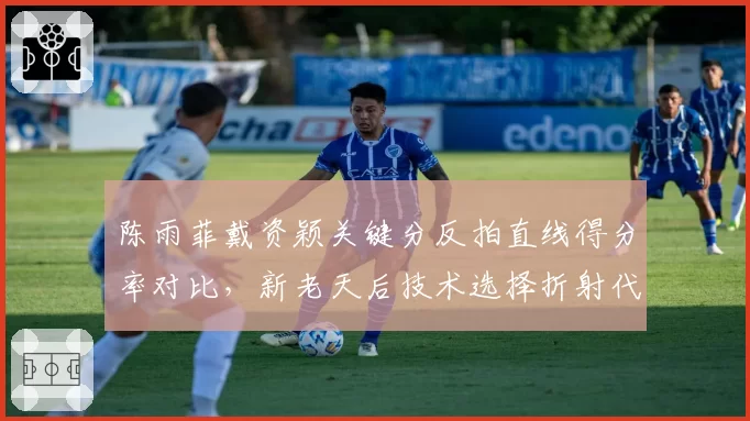 陈雨菲戴资颖关键分反拍直线得分率对比,新老天后技术选择折射代际差异