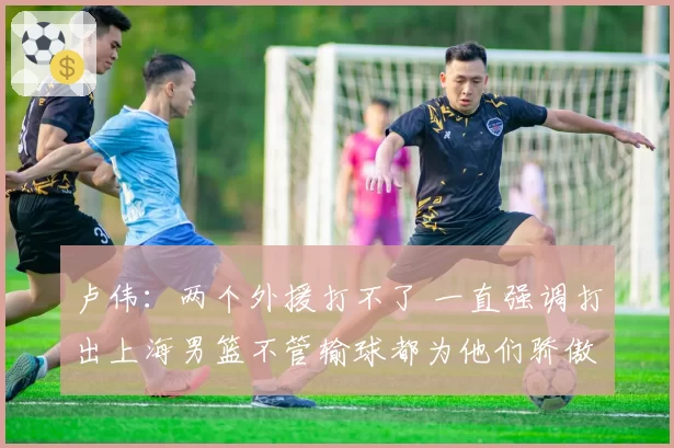 卢伟：两个外援打不了 一直强调打出上海男篮不管输球都为他们骄傲