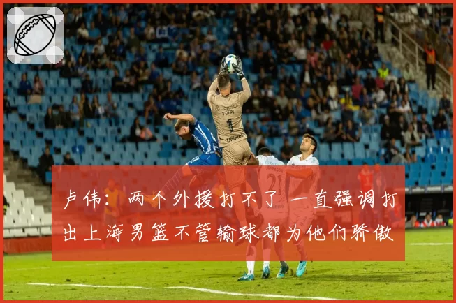 卢伟：两个外援打不了 一直强调打出上海男篮不管输球都为他们骄傲